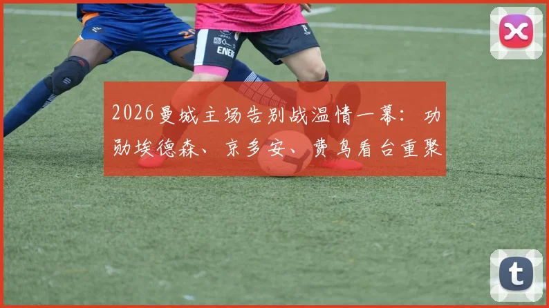 2026曼城主场告别战温情一幕：功勋埃德森、京多安、费鸟看台重聚，见证瓜迪奥拉时代终章