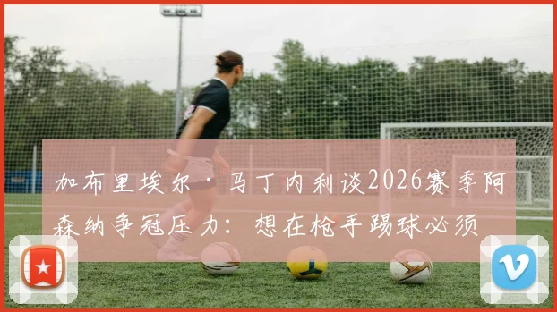 加布里埃尔·马丁内利谈2026赛季阿森纳争冠压力：想在枪手踢球必须扛得住，我们值得这份荣誉