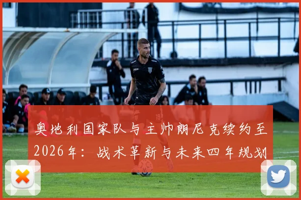 奥地利国家队与主帅朗尼克续约至2026年：战术革新与未来四年规划深度解读，附球队世界杯前景分析