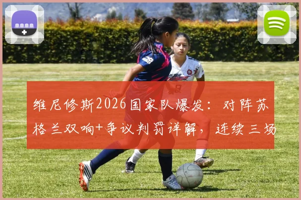 维尼修斯2026国家队爆发：对阵苏格兰双响+争议判罚详解，连续三场MVP强势表现全回顾
