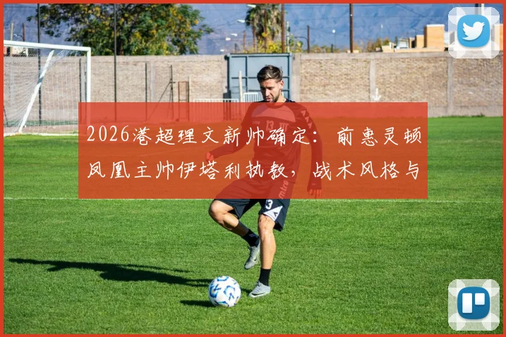 2026港超理文新帅确定：前惠灵顿凤凰主帅伊塔利执教，战术风格与球队前景深度解析