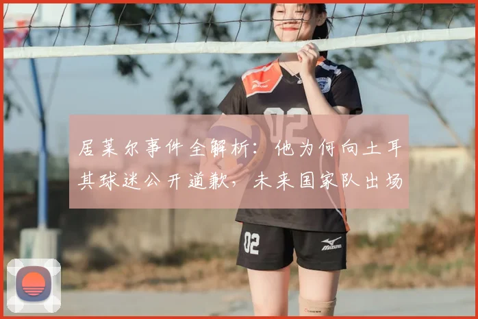 居莱尔事件全解析:他为何向土耳其球迷公开道歉,未来国家队出场真能成为赎罪机会吗?