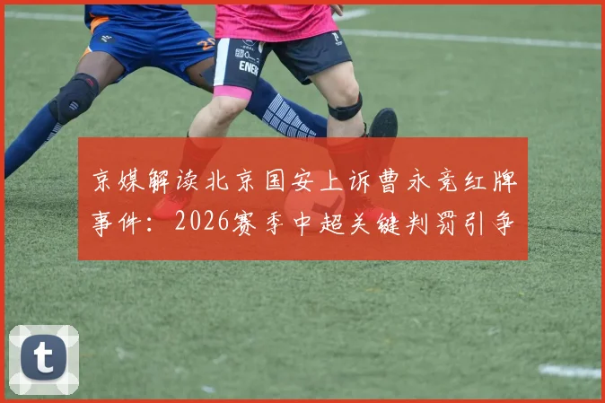 京媒解读北京国安上诉曹永竞红牌事件：2026赛季中超关键判罚引争议，球队备战策略或将调整