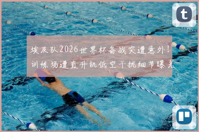 埃及队2026世界杯备战突遭意外！训练场遭直升机低空干扰细节曝光，大赛前球队外部干扰应对指南