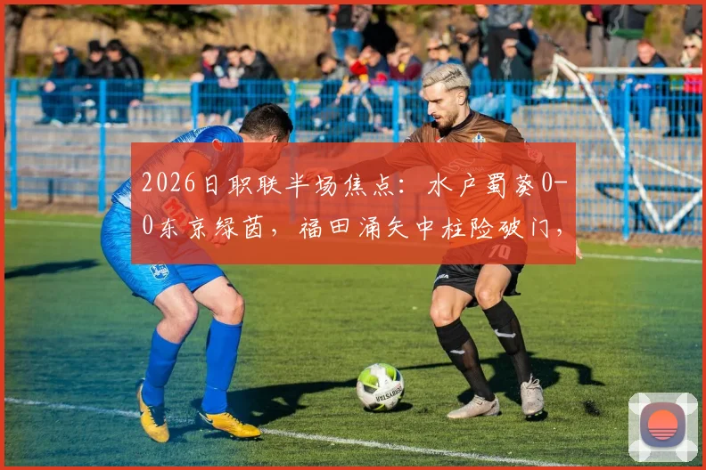 2026日职联半场焦点：水户蜀葵0-0东京绿茵，福田涌矢中柱险破门，比赛视频与最新战报一览