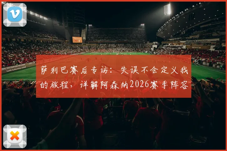 萨利巴赛后专访:失误不会定义我的旅程,详解阿森纳2026赛季阵容目标与备战计划