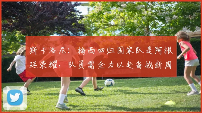斯卡洛尼：梅西回归国家队是阿根廷荣耀，队员需全力以赴备战新周期