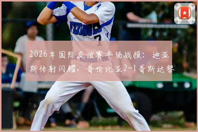 2026年国际友谊赛半场战报：迪亚斯传射闪耀，哥伦比亚2-1哥斯达黎加，附比赛亮点与球员评分分析