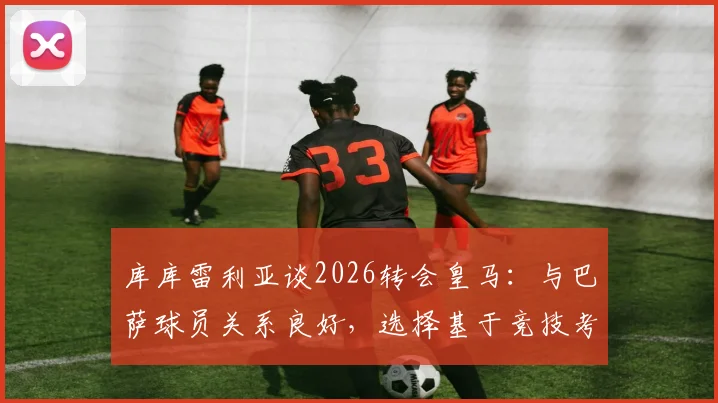 库库雷利亚谈2026转会皇马：与巴萨球员关系良好，选择基于竞技考量，球迷热议其前景