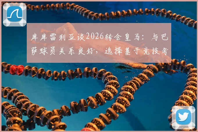 库库雷利亚谈2026转会皇马：与巴萨球员关系良好，选择基于竞技考量，球迷热议其前景