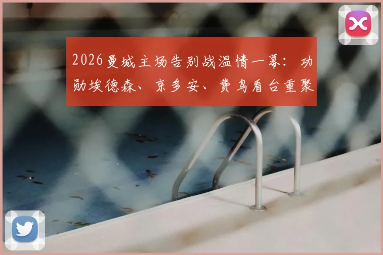 2026曼城主场告别战温情一幕：功勋埃德森、京多安、费鸟看台重聚，见证瓜迪奥拉时代终章
