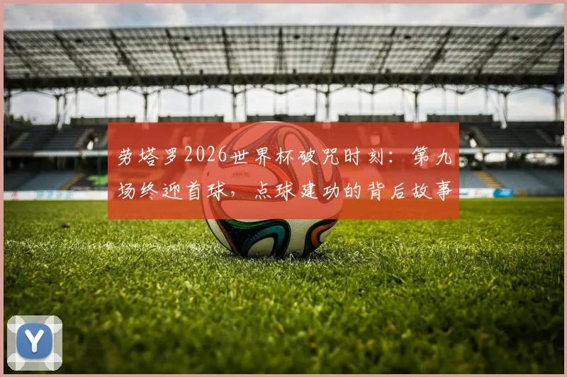 劳塔罗2026世界杯破咒时刻：第九场终迎首球，点球建功的背后故事与数据解读