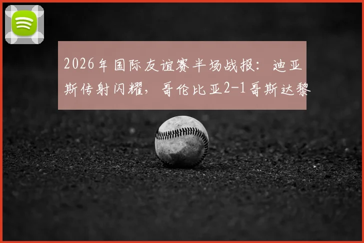 2026年国际友谊赛半场战报：迪亚斯传射闪耀，哥伦比亚2-1哥斯达黎加，附比赛亮点与球员评分分析