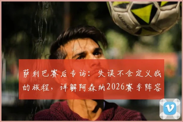 萨利巴赛后专访：失误不会定义我的旅程，详解阿森纳2026赛季阵容目标与备战计划