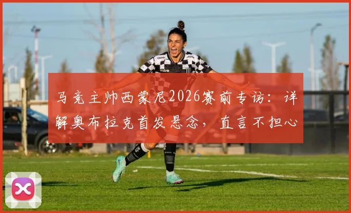 马竞主帅西蒙尼2026赛前专访：详解奥布拉克首发悬念，直言不担心裁判因素影响备战