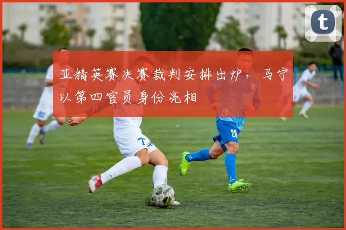 亚精英赛决赛裁判安排出炉，马宁以第四官员身份亮相